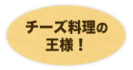 チーズ料理の 王様！